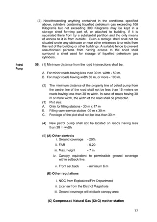 77
(2) Notwithstanding anything contained in the conditions specified
above, cylinders containing liquefied petroleum gas exceeding 100
Kilograms but not exceeding 300 Kilograms may be kept in a
storage shed forming part of, or attached to building, if it is
separated there from by a substantial partition and the only means
of access to it is from outside. Such a storage shed shall not be
situated under any staircase or near other entrances to or exits from
the rest of the building or other buildings. A suitable fence to prevent
unauthorised persons from having access to the shed shall
surround a shed used for storage of liquefied petroleum gas
cylinders.
56. (1) Minimum distance from the road intersections shall be:
A. For minor roads having less than 30 m. width - 50 m.
B. For major roads having width 30 m. or more - 100 m.
(2) The minimum distance of the property line of petrol pump from
the centre line of the road shall not be less than 15 meters on
roads having less than 30 m width. In case of roads having 30
m or more width, the width of the road shall be protected.
(3) Plot size:
A. Only for filling stations - 30 m x 17 m
B. Filling-cum-service station -36 m x 30 m
C. Frontage of the plot shall not be less than 30 m
(4) New petrol pump shall not be located on roads having less
than 30 m width
(5) (A) Other controls
i. Ground coverage - 20%
ii. FAR - 0.20
iii. Max. height - 7 m
iv. Canopy equivalent to permissible ground coverage
within setback line.
v. Front set back - minimum 6 m
(B) Other regulations
i. NOC from Explosives/Fire Department
ii. License from the District Magistrate
iii. Ground coverage will exclude canopy area
(C) Compressed Natural Gas (CNG) mother station
Petrol
Pump
 