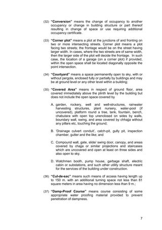 7
(32) “Conversion” means the change of occupancy to another
occupancy or change in building structure or part thereof
resulting in change of space or use requiring additional
occupancy certificate.
(33) “Corner plot” means a plot at the junctions of and fronting on
two or more intersecting streets. Corner plot means a plot
facing two streets; the frontage would be on the street having
larger width. In cases, where the two streets are of same width,
then the larger side of the plot will decide the frontage. In such
case, the location of a garage (on a corner plot) if provided,
within the open space shall be located diagonally opposite the
point intersection.
(34) “Courtyard” means a space permanently open to sky, with or
without pergola, enclosed fully or partially by buildings and may
be at ground level or any other level within a building;
(35) “Covered Area” means in respect of ground floor, area
covered immediately above the plinth level by the building but
does not include the open space covered by
A. garden, rockery, well and well-structures, rainwater
harvesting structures, plant nursery, water-pool (if
uncovered), platform round a tree, tank, fountain, bench,
chabutara with open top unenclosed on sides by walls,
boundary wall, swing, and area covered by chhajja without
any pillars etc, touching the ground;
B. „Drainage culvert conduit‟, catch-pit, gully pit, inspection
chamber, gutter and the like; and
C. Compound wall, gate, slide/ swing door, canopy, and areas
covered by chajja or similar projections and staircases
which are uncovered and open at least on three sides and
also open to sky.
D. Watchmen booth, pump house, garbage shaft, electric
cabin or substations, and such other utility structure meant
for the services of the building under construction.
(36) “Cul-de-sac” means such means of access having length up
to 150 m. with an additional turning space not less than 81
square meters in area having no dimension less than 9 m.;
(37) “Damp-Proof Course” means course consisting of some
appropriate water proofing material provided to prevent
penetration of dampness.
 
