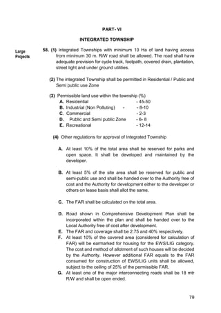 79
PART- VI
INTEGRATED TOWNSHIP
58. (1) Integrated Townships with minimum 10 Ha of land having access
from minimum 30 m. R/W road shall be allowed. The road shall have
adequate provision for cycle track, footpath, covered drain, plantation,
street light and under ground utilities.
(2) The integrated Township shall be permitted in Residential / Public and
Semi public use Zone
(3) Permissible land use within the township (%)
A. Residential - 45-50
B. Industrial (Non Polluting) - - 8-10
C. Commercial - 2-3
D. Public and Semi public Zone - 6- 8
E. Recreational - 12-14
(4) Other regulations for approval of Integrated Township
A. At least 10% of the total area shall be reserved for parks and
open space. It shall be developed and maintained by the
developer.
B. At least 5% of the site area shall be reserved for public and
semi-public use and shall be handed over to the Authority free of
cost and the Authority for development either to the developer or
others on lease basis shall allot the same.
C. The FAR shall be calculated on the total area.
D. Road shown in Comprehensive Development Plan shall be
incorporated within the plan and shall be handed over to the
Local Authority free of cost after development.
E. The FAR and coverage shall be 2.75 and 40% respectively.
F. At least 10% of the covered area (considered for calculation of
FAR) will be earmarked for housing for the EWS/LIG category.
The cost and method of allotment of such houses will be decided
by the Authority. However additional FAR equals to the FAR
consumed for construction of EWS/LIG units shall be allowed,
subject to the ceiling of 25% of the permissible FAR.
G. At least one of the major interconnecting roads shall be 18 mtr
R/W and shall be open ended.
Large
Projects
 