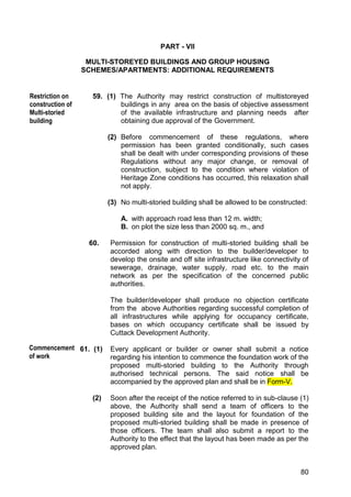 80
PART - VII
MULTI-STOREYED BUILDINGS AND GROUP HOUSING
SCHEMES/APARTMENTS: ADDITIONAL REQUIREMENTS
59. (1) The Authority may restrict construction of multistoreyed
buildings in any area on the basis of objective assessment
of the available infrastructure and planning needs after
obtaining due approval of the Government.
(2) Before commencement of these regulations, where
permission has been granted conditionally, such cases
shall be dealt with under corresponding provisions of these
Regulations without any major change, or removal of
construction, subject to the condition where violation of
Heritage Zone conditions has occurred, this relaxation shall
not apply.
(3) No multi-storied building shall be allowed to be constructed:
A. with approach road less than 12 m. width;
B. on plot the size less than 2000 sq. m., and
60. Permission for construction of multi-storied building shall be
accorded along with direction to the builder/developer to
develop the onsite and off site infrastructure like connectivity of
sewerage, drainage, water supply, road etc. to the main
network as per the specification of the concerned public
authorities.
The builder/developer shall produce no objection certificate
from the above Authorities regarding successful completion of
all infrastructures while applying for occupancy certificate,
bases on which occupancy certificate shall be issued by
Cuttack Development Authority.
61. (1) Every applicant or builder or owner shall submit a notice
regarding his intention to commence the foundation work of the
proposed multi-storied building to the Authority through
authorised technical persons. The said notice shall be
accompanied by the approved plan and shall be in Form-V.
(2) Soon after the receipt of the notice referred to in sub-clause (1)
above, the Authority shall send a team of officers to the
proposed building site and the layout for foundation of the
proposed multi-storied building shall be made in presence of
those officers. The team shall also submit a report to the
Authority to the effect that the layout has been made as per the
approved plan.
Restriction on
construction of
Multi-storied
building
Commencement
of work
 