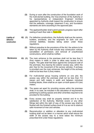 81
(3) During or soon after the construction of the foundation work of
the multi-storied building, the Vice-chairman of the Authority or
his representatives or independent Engineer/ Architect
appointed by Authority shall inspect the construction to ensure
that the setbacks, coverage, basement if any, and foundation
standards are done according to the approved plan.
(4) The applicant/builder shall submit periodic progress report after
casting of each floor slab in Form-VIII.
62. (1) For defective constructions, the Authority shall sue the owners,
builders, architects, and the engineers for both civil and
criminal liabilities, besides taking action under these
regulations.
(2) Without prejudice to the provisions of the Act, the actions to be
taken by the Authority shall include stop construction notices,
cancellation of permission, and removal of unauthorized
constructions, which shall be notified.
63. (1) The main entrance to the premises shall not be less than 5
(five) meters in width in order to allow easy access to fire
engine. The gate shall fold back against the compound wall of
the premises, thus leaving the exterior access way, within the
plot, free for the movement of fire service vehicles. If archway
is provided over the main entrances, the height of the archway
shall not be less than 5 (five) meters.
(2) For multi-storied group housing scheme on one plot, the
access way within the premises shall not be less than 7.5
(seven and half) meters in width and between individual
building blocks, there shall be an open un-built space of 6 (six)
meters.
(3) The space set apart for providing access within the premises
shall, in no case, be included in the calculation of requirements
pertaining to parking spaces and other amenities required to be
provided for the building.
(4) Every access way shall be properly drained and lit to the
satisfaction of the Authority. Manhole covers or any other
fittings laid within the right of way of the access way shall be
flushed with the finished surface level of it so as not to obstruct
safe movement of men and vehicles.
(5) Reconstruction or addition or alteration to any multi-storied
building shall not be taken in a manner which shall reduce the
width of the access way to a level below the minimum
prescribed limit under these regulations.
Liability of
defective
construction
Maintenance
 
