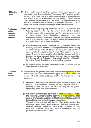 83
65. Every multi storied building complex shall have provision for
Information and Communication Technology (ICT) landing point in
the form of a room near the main entrance gate of dimension not
less than 3 m x 4 m. and having 3 m. clear height. The room shall
have two fire proofs doors of 1.2 m. width opening outwards along
with adequate ventilation in the form of windows/ ventilators. Such
room shall not be counted in coverage and FAR calculations.
66.(1) Notwithstanding anything contained in these regulations, the
Authority reserves the right to debar/ black list the builder/
technical person who has deviated from the professional conduct
or has made any fraudulent statement or has
misrepresented/suppressed any material facts in his application/
plan or is involved in construction of the building deviating from the
approved plan/norms of these regulations.
(2) Before taking any action under clause (1) specified above, the
Authority shall issue a notice specifying the reasons thereof asking
for a show-cause within 15 days as to why such builder/technical
person shall not be debarred/black listed. After receipt of the show
cause, if any, the same shall be placed before the Authority for a
decision on debarring/black listing the technical person/builder.
The decision of the Authority in this regard shall be published in
the Notice Board of the Authority and the Govt. website.
(3) An appeal against an order under sub-clause (2) above shall lie
under section 18 of the Act.
67. In addition to the general provisions contained in regulation-16 and
partial modification thereof the following provisions shall be followed
in case of multi storied buildings, apartments and group housing
schemes;
(1) No person shall occupy or allow any other person to occupy any
part of the multi-storied building for any purpose until such
building or any part of it, as the case may be, is granted
occupancy certificate by the Authority.
(2) On receipt of completion certificate in Form-VI (Part-I & Part-II)
the Planning Member with the approval of Vice-Chairman shall
issue a provisional occupancy certificate in Form-X to enable the
builder/land owner to obtain service connections.
The authorities entrusted with the job of providing services like
electricity, water supply and sewerage shall not provide such
services without provisional occupancy certificate by the
Authority. However, temporary service connection may be
provided for construction purpose.
Occupancy
of the
building.
Builders/
Technical
personnel
Penal Action
against
Builders /
Technical
personnel
ICT landing
points
 