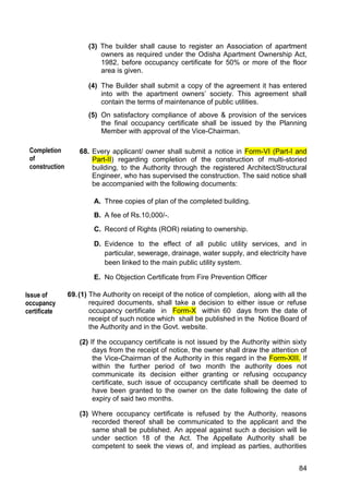 84
(3) The builder shall cause to register an Association of apartment
owners as required under the Odisha Apartment Ownership Act,
1982, before occupancy certificate for 50% or more of the floor
area is given.
(4) The Builder shall submit a copy of the agreement it has entered
into with the apartment owners‟ society. This agreement shall
contain the terms of maintenance of public utilities.
(5) On satisfactory compliance of above & provision of the services
the final occupancy certificate shall be issued by the Planning
Member with approval of the Vice-Chairman.
68. Every applicant/ owner shall submit a notice in Form-VI (Part-I and
Part-II) regarding completion of the construction of multi-storied
building, to the Authority through the registered Architect/Structural
Engineer, who has supervised the construction. The said notice shall
be accompanied with the following documents:
A. Three copies of plan of the completed building.
B. A fee of Rs.10,000/-.
C. Record of Rights (ROR) relating to ownership.
D. Evidence to the effect of all public utility services, and in
particular, sewerage, drainage, water supply, and electricity have
been linked to the main public utility system.
E. No Objection Certificate from Fire Prevention Officer
69.(1) The Authority on receipt of the notice of completion, along with all the
required documents, shall take a decision to either issue or refuse
occupancy certificate in Form-X within 60 days from the date of
receipt of such notice which shall be published in the Notice Board of
the Authority and in the Govt. website.
(2) If the occupancy certificate is not issued by the Authority within sixty
days from the receipt of notice, the owner shall draw the attention of
the Vice-Chairman of the Authority in this regard in the Form-XIII. If
within the further period of two month the authority does not
communicate its decision either granting or refusing occupancy
certificate, such issue of occupancy certificate shall be deemed to
have been granted to the owner on the date following the date of
expiry of said two months.
(3) Where occupancy certificate is refused by the Authority, reasons
recorded thereof shall be communicated to the applicant and the
same shall be published. An appeal against such a decision will lie
under section 18 of the Act. The Appellate Authority shall be
competent to seek the views of, and implead as parties, authorities
Completion
of
construction
Issue of
occupancy
certificate
 
