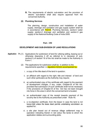 86
B. The requirements of electric sub-station and the provision of
electric sub-station shall also require approval from the
concerned Authority.
(6) Plumbing Services
The planning, design, construction and installation of water
supply, drainage and sanitation and gas supply system shall be
in accordance with Part-IX, Plumbing Services, section-l water
supply; section-2 drainage and sanitation and section-3 gas
supply of the National Building Code of India 2005.
Part – VIII
DEVELOPMENT AND SUB-DIVISION OF LAND REGULATIONS
71.(1) Applications for subdivision of land for utilizing selling, leasing out or
otherwise disposing it off as referred to in clause(a) of sub-
section(1) of section 16 of the Act shall be made to the Authority in
Form-1.
(2) The applications for subdivision shall be in addition to the
requirements specified in regulation-5(2)(iii) accompanied by-
i. a copy of the title deed of the land in question;
ii. an affidavit with regard to the right, title and interest of land and
such other particulars as the Authority may require;
iii. an authenticated copy of the certificate with regard to the payment
of development charges, if any, under, Chapter-IX of the Act,
provided that submission of such certificate shall not be necessary
if the provisions of Chapter-IX of the Act has not been brought
into force in the area in which the concerned land is located;
iv. an authenticated copy of the receipt towards payment of the
scrutiny fee to the Authority as prescribed under Rule-18;
v. a no-objection certificate ,from the lessor in case the land is not
lease-hold unless the lease deed permits undertaking sub-division as
applied for;
vi. a site plan traced out of revenue village settlement map in
operation indicating therein in red colour the lands to which the
application relates and surrounding plots;
Application
 