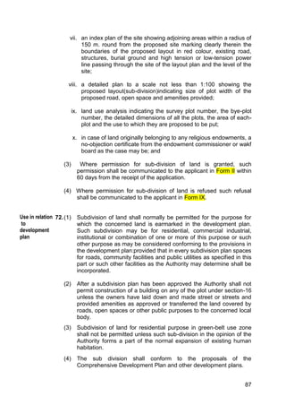87
vii. an index plan of the site showing adjoining areas within a radius of
150 m. round from the proposed site marking clearly therein the
boundaries of the proposed layout in red colour, existing road,
structures, burial ground and high tension or low-tension power
line passing through the site of the layout plan and the level of the
site;
viii. a detailed plan to a scale not less than 1:100 showing the
proposed layout(sub-division)indicating size of plot width of the
proposed road, open space and amenities provided;
ix. land use analysis indicating the survey plot number, the bye-plot
number, the detailed dimensions of all the plots, the area of each-
plot and the use to which they are proposed to be put;
x. in case of land originally belonging to any religious endowments, a
no-objection certificate from the endowment commissioner or wakf
board as the case may be; and
(3) Where permission for sub-division of land is granted, such
permission shall be communicated to the applicant in Form II within
60 days from the receipt of the application.
(4) Where permission for sub-division of land is refused such refusal
shall be communicated to the applicant in Form IX.
72.(1) Subdivision of land shall normally be permitted for the purpose for
which the concerned land is earmarked in the development plan.
Such subdivision may be for residential, commercial industrial,
institutional or combination of one or more of this purpose or such
other purpose as may be considered conforming to the provisions in
the development plan:provided that in every subdivision plan spaces
for roads, community facilities and public utilities as specified in this
part or such other facilities as the Authority may determine shall be
incorporated.
(2) After a subdivision plan has been approved the Authority shall not
permit construction of a building on any of the plot under section-16
unless the owners have laid down and made street or streets and
provided amenities as approved or transferred the land covered by
roads, open spaces or other public purposes to the concerned local
body.
(3) Subdivision of land for residential purpose in green-belt use zone
shall not be permitted unless such sub-division in the opinion of the
Authority forms a part of the normal expansion of existing human
habitation.
(4) The sub division shall conform to the proposals of the
Comprehensive Development Plan and other development plans.
Use in relation
to
development
plan
 