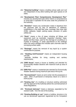 8
(38) “Detached building” means a building whose walls and roof
are independent of any other building with open spaces on all
sides;
(39) “Development Plan/ Comprehensive Development Plan”
includes any development plan either interim or comprehensive
or zonal plan in operation for the area under the jurisdiction of
the Authority;
(40) “Deviation” means any construction made in departure from
the approved plan by way of alterations or additions,
modifications in the total floor area, coverage, floor area ratio
(FAR), setbacks, height, parking space, provision of public
utilities etc.
(41) “Drain” means a line of pipes including all fittings and
equipment such as manholes, inspection chamber, traps,
gullies and floor traps, used for the drainage of a building or a
number of buildings, or yards appurtenant to the buildings
within the same cartilage and includes open channels used for
conveying surface water;
(42) “Drainage” means the removal of any liquid by a system
constructed for purpose;
(43) “Dwelling Unit/Tenement” means an independent housing
unit with
separate facilities for living, cooking and sanitary
requirements..
(44) “EWS House” means a house or dwelling unit intended for
Economically Weaker Sections with maximum built up area of
32 sq.mtr.
(45) “EWS Plot” means a residential plot intended for Economically
Weaker Sections having maximum plot area of 48 sq.mtr.
(46) “Encroachment” means an act to enter into the possession or
rights either of permanent or temporary nature on a land or
built-up prop
(47) “Existing Use” of a building or structure existing authorized
with the approval of the Authority before the commencement of
these Regulations.
(48) “Enclosed staircase” means a staircase, separated by fire
resistant walls from the rest of the building.
(49) “Existing Building or use” means a building, structure or its
use as sanctioned/ approved/ regularized by the Competent
 