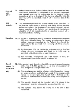89
75. Parks and open spaces shall not be less than 10% of the total land area.
This shall be relinquished to the Authority and if required, the Authority
may handover area over for maintenance to the residents‟ welfare
association or owner or developer. If the site is not utilized for which it is
leased out within a prescribed period, it will be resumed back to the
Authority.
76. Civic amenities space shall not be less than 5% of the total area. The
site shall be relinquished to Authority and leased to the residents‟
welfare association or the developer on payment of necessary nominal
fees as prescribed by the Authority from time to time. If the site is not
utilized for which it is leased out within a prescribed period, it will be
resumed back to the Authority.
77.(1) In case of developable area for residential development is less than
60% by providing for Master Plan roads or any other road or due to
statutory reasons, prescribed by the Authority in a layout, the
applicant may be exempted from complying with Civic amenities
reservation.
(2) For layout over 10.0 ha, commercial land uses such as Business
offices, shopping complexes and Retail up to 2-3% may be
permitted, subject to provision of separate access.
(3) For residential development upto 0.30 hectare of land, the
requirement of open space may not be insisted on.
78.(1) the applicant shall deposit a refundable non-earning security deposit
at the rate of Rs.100/- per Sq. m. of plot area for development of
land for a plotted development scheme.
(2) The security deposits shall be refunded within 60 days from the date
on which completion certificate is produced. If the development is
not as per approved plan, this deposit shall be forfeited and the
amount will be transferred to the local authority for development of
the site.
(3) The security deposit will be refunded with 2% interest if the
development is carried out as per the approved plan / lay out.
(4) The applicant may deposit the security fee in the form of Bank
Guarantee.
Parks and
open
spaces
Civic
amenities
Security
deposit for
sub-division
plan
Exemptions
 