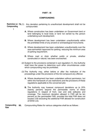 90
PART - IX
COMPOUNDING
79.(1) Any deviation pertaining to unauthorized development shall not be
compounded:
1
A. Where construction has been undertaken on Government land or
land belonging to local body or land not owned by the person
undertaking such development.
B. Where development has been undertaken unauthorizedly within
the prohibited limits of any ancient or archaeological monuments.
C. Where development has been undertaken unauthorizedly over the
area earmarked /approved for parking; reducing the minimum area
of parking requirement.
D. Where road or drain whether public or private, whether
constructed or natural, has been encroached.
(2) Subject to the provisions contained in sub regulation (1), the Authority
shall have the power to determine such other circumstances under
which compounding may be prohibited.
(3) The Authority may, either before or after the institution of the
proceedings under the provisions of the Act compound any offence:
A. Where development has been undertaken without permission, but
within the framework of use restrictions and the provisions of these
regulations applicable to the concerned plot;
B. The Authority may however compound deviations up to 20%
(twenty percent) beyond the permissible norms of these
regulations in respect of front, rear and side setbacks and
coverage. The maximum deviation allowed in FAR will be ten
percent on the permissible FAR, provided the total FAR does not
exceed 3.00 excluding the additional FAR allowed for construction
of EWS/ LIG.
80. Compounding Rates for various categories shall be as follows :
Restriction on
Compounding
Compounding
Rate
 