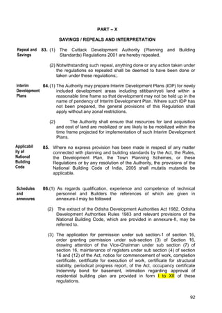 92
PART – X
SAVINGS / REPEALS AND INTERPRETATION
83. (1) The Cuttack Development Authority (Planning and Building
Standards) Regulations 2001 are hereby repealed.
(2) Notwithstanding such repeal, anything done or any action taken under
the regulations so repealed shall be deemed to have been done or
taken under these regulations;.
84.(1) The Authority may prepare Interim Development Plans (IDP) for newly
included development areas including stitiban/ryoti land within a
reasonable time frame so that development may not be held up in the
name of pendency of Interim Development Plan. Where such IDP has
not been prepared, the general provisions of this Regulation shall
apply without any zonal restrictions.
(2) The Authority shall ensure that resources for land acquisition
and cost of land are mobilized or are likely to be mobilized within the
time frame projected for implementation of such Interim Development
Plans.
85. Where no express provision has been made in respect of any matter
connected with planning and building standards by the Act, the Rules,
the Development Plan, the Town Planning Schemes, or these
Regulations or by any resolution of the Authority, the provisions of the
National Building Code of India, 2005 shall mutatis mutandis be
applicable.
86.(1) As regards qualification, experience and competence of technical
personnel and Builders the references of which are given in
annexure-I may be followed
(2) The extract of the Odisha Development Authorities Act 1982, Odisha
Development Authorities Rules 1983 and relevant provisions of the
National Building Code, which are provided in annexure-II, may be
referred to.
(3) The application for permission under sub section-1 of section 16,
order granting permission under sub-section (3) of Section 16,
drawing attention of the Vice-Chairman under sub section (7) of
section 16, maintenance of registers under sub section (4) of section
16 and (12) of the Act, notice for commencement of work, completion
certificate, certificate for execution of work, certificate for structural
stability, periodical progress report, of the Act, occupancy certificate
Indemnity bond for basement, intimation regarding approval of
residential building plan are provided in form I to XII of these
regulations.
Repeal and
Savings
Interim
Development
Plans
Schedules
and
annexures
Applicabil
ity of
National
Building
Code
 