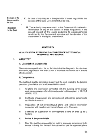 93
91. 87. In case of any dispute in interpretation of these regulations, the
decision of the State Government shall be final.
92.
88. The Authority may recommend to the Government for relaxation
/modification of any of the clauses of these Regulations in the
general interest of the public pertaining to projects/schemes
developed by the Government agencies and the decision of the
Government in this regard shall be final.
ANNEXURE-I
QUALIFICATION, EXPERIENCE & COMPETENCE OF TECHNICAL
PERSONNEL AND BUILDER
1. ARCHITECT
A) Qualification & Experience
The minimum–qualification for an Architect shall be Degree in Architecture/
equivalent, registration with the Council of Architecture and not be in arrears
of subscription.
B) Competence
The Architect shall be competent to carry out the work related to the building
permit as given below and shall be entitled to submit:
i) All plans and information connected with the building permit except
engineering services of multistoried/special buildings given in 12.2.5.1
of NBC, 2005.
ii) Certificate of supervision and completion of all buildings pertaining to
architectural aspects.
iii) Preparation of sub-division/layout plans and related information
connected with development permit of area up to 2 hectare.
iv) Certificate of supervision for development of land of area up to 2
hectare.
C) Duties & Responsabilités
i) She/ He shall be responsible for making adequate arrangements to
ensure not only that the work is executed as per the approved plans
Decision of the
Government to
be final
Relaxation
by the Govt.
 