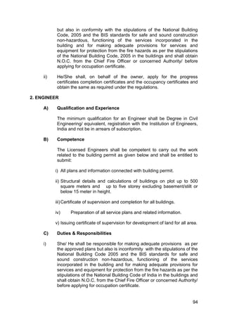 94
but also in conformity with the stipulations of the National Building
Code, 2005 and the BIS standards for safe and sound construction
non-hazardous, functioning of the services incorporated in the
building and for making adequate provisions for services and
equipment for protection from the fire hazards as per the stipulations
of the National Building Code, 2005 in the buildings and shall obtain
N.O.C. from the Chief Fire Officer or concerned Authority/ before
applying for occupation certificate.
ii) He/She shall, on behalf of the owner, apply for the progress
certificates completion certificates and the occupancy certificates and
obtain the same as required under the regulations.
2. ENGINEER
A) Qualification and Experience
The minimum qualification for an Engineer shall be Degree in Civil
Engineering/ equivalent, registration with the Institution of Engineers,
India and not be in arrears of subscription.
B) Competence
The Licensed Engineers shall be competent to carry out the work
related to the building permit as given below and shall be entitled to
submit:
i) All plans and information connected with building permit.
ii) Structural details and calculations of buildings on plot up to 500
square meters and up to five storey excluding basement/stilt or
below 15 meter in height.
iii)Certificate of supervision and completion for all buildings.
iv) Preparation of all service plans and related information.
v) Issuing certificate of supervision for development of land for all area.
C) Duties & Responsibilities
i) She/ He shall be responsible for making adequate provisions as per
the approved plans but also is inconformity with the stipulations of the
National Building Code 2005 and the BIS standards for safe and
sound construction non-hazardous, functioning of the services
incorporated in the building and for making adequate provisions for
services and equipment for protection from the fire hazards as per the
stipulations of the National Building Code of India in the buildings and
shall obtain N.O.C. from the Chief Fire Officer or concerned Authority/
before applying for occupation certificate.
 
