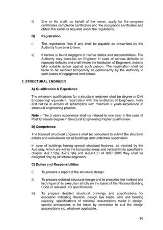 95
ii) She or He shall, on behalf of the owner, apply for the progress
certificates completion certificates and the occupancy certificates and
obtain the same as required under the regulations.
D) Registration
i) The registration fees if any shall be payable as prescribed by the
Authority from time to time.
ii) If he/she is found negligent in his/her duties and responsibilities. The
Authority may black-list an Engineer in case of serious defaults or
repeated defaults and shall inform the Institution of Engineers, India to
take suitable action against such person. The registration shall be
liable to be revoked temporarily or permanently by the Authority in
such cases of negligence and default.
3. STRUCTURAL ENGINEER
A) Qualification & Experience
The minimum qualifications for a structural engineer shall be degree in Civil
Engineering/ equivalent, registration with the Institution of Engineers, India
and not be in arrears of subscription with minimum 2 years experience in
structural engineering practice.
Note – The 2 years experience shall be relaxed to one year in the case of
Post Graduate degree in Structural Engineering/ higher qualification.
B) Competence
The licensed structural Engineers shall be competent to submit the structural
details and calculations for all buildings and undertake supervision.
In case of buildings having special structural features, as decided by the
Authority, which are within the horizontal areas and vertical limits specified in
chapter A-2.1.1(b), A-2.2.1(b) and A-2.4.1(a) of NBC 2005 they shall be
designed only by structural engineers.
C) Duties and Responsibilities
i) To prepare a report of the structural design.
ii) To prepare detailed structural design and to prescribe the method and
technique of its execution strictly on the basis of the National Building
Code or relevant BIS specifications.
iii) To prepare detailed structural drawings and specifications for
execution indicating thereon, design live loads, safe soil bearing
capacity, specifications of material, assumptions made in design,
special precautions to be taken by contractor to suit the design
assumptions etc. whatever applicable.
 
