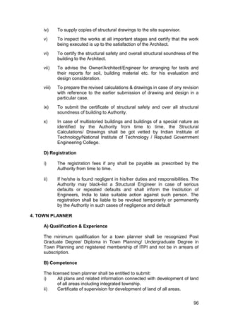 96
iv) To supply copies of structural drawings to the site supervisor.
v) To inspect the works at all important stages and certify that the work
being executed is up to the satisfaction of the Architect.
vi) To certify the structural safety and overall structural soundness of the
building to the Architect.
vii) To advise the Owner/Architect/Engineer for arranging for tests and
their reports for soil, building material etc. for his evaluation and
design consideration.
viii) To prepare the revised calculations & drawings in case of any revision
with reference to the earlier submission of drawing and design in a
particular case.
ix) To submit the certificate of structural safety and over all structural
soundness of building to Authority.
x) In case of multistoried buildings and buildings of a special nature as
identified by the Authority from time to time, the Structural
Calculations/ Drawings shall be got vetted by Indian Institute of
Technology/National Institute of Technology / Reputed Government
Engineering College.
D) Registration
i) The registration fees if any shall be payable as prescribed by the
Authority from time to time.
ii) If he/she is found negligent in his/her duties and responsibilities. The
Authority may black-list a Structural Engineer in case of serious
defaults or repeated defaults and shall inform the Institution of
Engineers, India to take suitable action against such person. The
registration shall be liable to be revoked temporarily or permanently
by the Authority in such cases of negligence and default
4. TOWN PLANNER
A) Qualification & Experience
The minimum qualification for a town planner shall be recognized Post
Graduate Degree/ Diploma in Town Planning/ Undergraduate Degree in
Town Planning and registered membership of ITPI and not be in arrears of
subscription.
B) Competence
The licensed town planner shall be entitled to submit:
i) All plans and related information connected with development of land
of all areas including integrated township.
ii) Certificate of supervision for development of land of all areas.
 