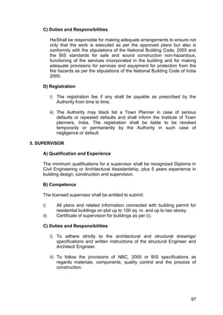 97
C) Duties and Responsibilities
He/Shall be responsible for making adequate arrangements to ensure not
only that the work is executed as per the approved plans but also is
conformity with the stipulations of the National Building Code, 2005 and
the BIS standards for safe and sound construction non-hazardous,
functioning of the services incorporated in the building and for making
adequate provisions for services and equipment for protection from the
fire hazards as per the stipulations of the National Building Code of India
2005.
D) Registration
i) The registration fee if any shall be payable as prescribed by the
Authority from time to time.
ii) The Authority may black list a Town Planner in case of serious
defaults or repeated defaults and shall inform the Institute of Town
planners, India. The registration shall be liable to be revoked
temporarily or permanently by the Authority in such case of
negligence or default.
5. SUPERVISOR
A) Qualification and Experience
The minimum qualifications for a supervisor shall be recognized Diploma in
Civil Engineering or Architectural Assistantship, plus 5 years experience in
building design, construction and supervision.
B) Competence
The licensed supervisor shall be entitled to submit:
i) All plans and related information connected with building permit for
residential buildings on plot up to 100 sq. m. and up to two storey.
ii) Certificate of supervision for buildings as per (i).
C) Duties and Responsibilities
i) To adhere strictly to the architectural and structural drawings/
specifications and written instructions of the structural Engineer and
Architect/ Engineer.
ii) To follow the provisions of NBC, 2005 or BIS specifications as
regards materials, components, quality control and the process of
construction.
 