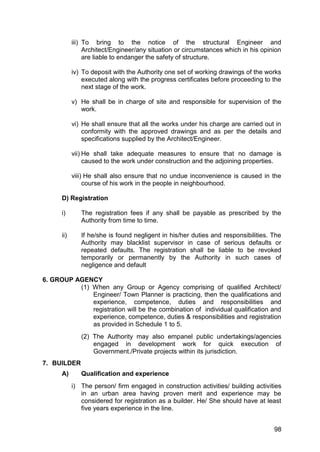 98
iii) To bring to the notice of the structural Engineer and
Architect/Engineer/any situation or circumstances which in his opinion
are liable to endanger the safety of structure.
iv) To deposit with the Authority one set of working drawings of the works
executed along with the progress certificates before proceeding to the
next stage of the work.
v) He shall be in charge of site and responsible for supervision of the
work.
vi) He shall ensure that all the works under his charge are carried out in
conformity with the approved drawings and as per the details and
specifications supplied by the Architect/Engineer.
vii) He shall take adequate measures to ensure that no damage is
caused to the work under construction and the adjoining properties.
viii) He shall also ensure that no undue inconvenience is caused in the
course of his work in the people in neighbourhood.
D) Registration
i) The registration fees if any shall be payable as prescribed by the
Authority from time to time.
ii) If he/she is found negligent in his/her duties and responsibilities. The
Authority may blacklist supervisor in case of serious defaults or
repeated defaults. The registration shall be liable to be revoked
temporarily or permanently by the Authority in such cases of
negligence and default
6. GROUP AGENCY
(1) When any Group or Agency comprising of qualified Architect/
Engineer/ Town Planner is practicing, then the qualifications and
experience, competence, duties and responsibilities and
registration will be the combination of individual qualification and
experience, competence, duties & responsibilities and registration
as provided in Schedule 1 to 5.
(2) The Authority may also empanel public undertakings/agencies
engaged in development work for quick execution of
Government./Private projects within its jurisdiction.
7. BUILDER
A) Qualification and experience
i) The person/ firm engaged in construction activities/ building activities
in an urban area having proven merit and experience may be
considered for registration as a builder. He/ She should have at least
five years experience in the line.
 