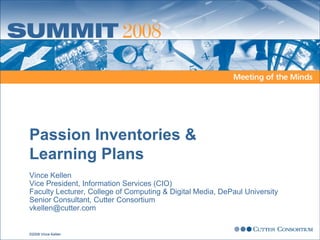 Passion Inventories &
Learning Plans
Vince Kellen
Vice President, Information Services (CIO)
Faculty Lecturer, College of Computing & Digital Media, DePaul University
Senior Consultant, Cutter Consortium
vkellen@cutter.com


©2008 Vince Kellen
 