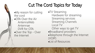 Cut The Cord Topics for Today
My reason for cutting
the cord
OTA Over the Air
AntennaWeb
Antennae
DVR for OTA
Over the Top - Over
the Internet
Cut The Cord Topics for Today
TV Streaming
Hardware for streaming
Streaming services
Streaming Channels
Local TV
Other ways to get TV
Broadband providers
Telephone through the Internet
(VOIP)
List of Resources
 