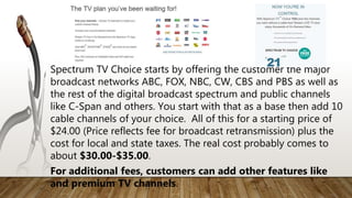 Spectrum TV Choice starts by offering the customer the major
broadcast networks ABC, FOX, NBC, CW, CBS and PBS as well as
the rest of the digital broadcast spectrum and public channels
like C-Span and others. You start with that as a base then add 10
cable channels of your choice. All of this for a starting price of
$24.00 (Price reflects fee for broadcast retransmission) plus the
cost for local and state taxes. The real cost probably comes to
about $30.00-$35.00.
For additional fees, customers can add other features like
and premium TV channels.
 