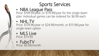 Sports Services
• NBA League Pass
Price: $199.99/year, or $119.99/year for the single-team
plan. Individual games can be ordered for $6.99 each
• NHL.TV
Price: $139.96/year or $24.99/month, or $111.96/year for
single-team option
• MLS Live
Price: $74.99
• FuboTV
Price: $9.99/month
 