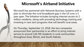 Microsoft has partnered with Network Business Systems with a
plan to eliminate the rural broadband gap in the US over a 5
year span. The Initiative includes bringing internet access to 2
million residents, along with providing technology training and
investing in new tech programs that will benefit rural areas.
On Thursday, September 13, 2018, the two companies
announced their partnership in an effort to bring internet
service to around 126,700 residents in rural communities
throughout Iowa, Illinois, and South Dakota.
Microsoft’s Airband Initiative
 