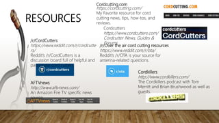 Cordcutting.com
https://cordcutting.com/
My Favorite resource for cord
cutting news, tips, how-tos, and
reviews.
/r/CordCutters
https://www.reddit.com/r/cordcutte
rs/
Reddit’s /r/CordCutters is a
discussion board full of helpful and
passionate cord cutters.
/r/Over the air cord cutting resources
https://www.reddit.com/r/ota/
Reddit’s /r/OTA is your source for
antenna-related questions.
AFTVnews
http://www.aftvnews.com/
An Amazon Fire TV specific news
source.
Cordkillers
http://www.cordkillers.com/
The Cordkillers podcast with Tom
Merritt and Brian Brushwood as well as
guests.
RESOURCES
Cordcutters
https://www.cordcutters.com/
Cordcutter News, Guides &
Forums
 