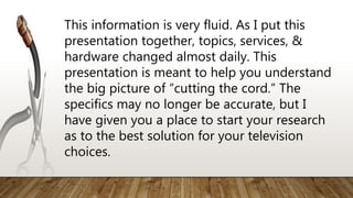 This information is very fluid. As I put this
presentation together, topics, services, &
hardware changed almost daily. This
presentation is meant to help you understand
the big picture of “cutting the cord.” The
specifics may no longer be accurate, but I
have given you a place to start your research
as to the best solution for your television
choices.
 