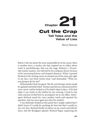 Chapter         21
                        Cut the Crap
                                   Tall Tales and the
                                         Value of Lies

                                                   Barry Duncan




Before I tell you about the most memorable lie of my career, there
is another story, a tawdry tale that inspired me to reflect about
truth in psychotherapy, that sets the stage. Richard, a 29-year-
old systems analyst, was referred by his company doctor because
of his increasing distress and frequent absences. When I greeted
Richard in the waiting room, he jumped out of his chair, got right
in my face—not three inches away—and demanded, “What are
you going to do for me?”
   Richard didn’t look too good. The 60-cent therapy words would
be agitated and disheveled. Tension and distress characterized his
every move, and he looked as if he hadn’t slept in days—if he had
slept, it was surely in the clothes he was wearing. I tried to stay
calm and just invited him to accompany me to my office, where-
upon Richard raised his voice another notch and repeated his
question, and was once again too close for comfort.
   I was definitely freaked at this point but I simply replied that I
didn’t know if I could do anything for him but that I would try
my very best. Richard finally sat down on my couch and told his
story, and the floodgates opened. Richard began suspecting his

                                                                 127
 