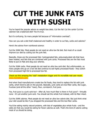 CUT THE JUNK FATS
WITH SUSHI
You've heard the popular advice on weight loss diets. Cut the fat! Cut the carbs! Cut the
calories! Eat a balanced diet! Yes it's true.
But it's confusing. So many people fail because of "information overload".
How can you eat a diet that's balanced and healthy in order to cut fats, carbs and calories?
Here's the advice from nutritional science:
Cut the JUNK fats: Most people do not need an ultra low fat diet. But most of us could
improve our diet by cutting out the junk fats.
Basically, these are the processed fats: hydrogenated fats, polyunsaturated oils that have
been heated, and fats that are combined with junk carbs. Processed fats are the fats most
likely to put on flab and clog your arteries.
Cut the JUNK carbs. Most people do not need an ultra low carb diet. But unfortunately, so
many people who go on a low fat diet continue to eat highly processed foods - they switch
from processed high-fat to processed low-fat.
Check out this amazing the "odd" metabolism trigger and it's incredible real user result.
www.mymeticore.com
And when food manufacturers create low fat foods, they tend to replace the fat with junk
carbs, which tend to pile on the pounds. Basically, junk carbs are low-fiber carbs, like sugar,
fructose (and all the other *oses), flour, cornstarch, fruit juice.
Yes, fruit juice is a junk carb too! - After all, how much fiber is there in fruit juice? - Virtually
none - it's yet another junk carb. You should eat the whole fruit instead, with its fiber intact.
Cut the JUNK calories. Most people do not need an ultra low calorie diet. But just think what
your diet would be like if you dropped the processed fats and the low-fiber carbs.
You'd be eating mainly natural proteins, with lots of vegetables plus whole fruits - and the
odds are that you would be eating far fewer calories as well. That's the kind of calorie cutting
most of us should be doing.
 
