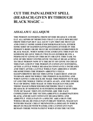CUT THE PAIN/ALIMENT SPELL
(HEADACH) GIVEN BY/THROUGH
BLACK MAGIC —

ASSALAM U ALLAIQUM
THE PERSON SUFFERING FROM SEVERE HEADACE AND HE
EAT ALL KINDS OF MEDICINES THAT CAN GIVE HIM RELIEF
FROM THIS PAIN BUT ALL GO IN VAIN THEN HE MUST GO
AND COSULT SOME GOOD EXOCISER(MAGICIAN), EITHER
SOME SORT OF DAIMON/GINNE(JIN/GOST) ENTERS IN THE
PERSON’S BODY OR HE MUST BE SUFFERING/SURRONDED IN
BLACK MAGIC. WHEN SOME EVOCATOR GIVE THIS PAIN TO
SOMEONE HE GIVE THIS IN TWO WAYS EITHER HE FIX A
PERMANENT GINNE ON THIS DUTY OR GIVE THIS TASK TO
ONE OF HIS MOST STUPID GINNE TO CREAT HEAD ACHING
TO THAT PERSON NOW IT’S THE DUTY OF GINNE TO CREAT
THIS PAIN AND PUT THE PERSON IN CONSTANT SUFFERING,
AFTER A LITTLE WHILE HEADACH CONSTANTLY INCREASES
AND THEN AFTER A LITTLE WHILE PAIN ABRUBTLY STOPS
OR SOMETIMES THE PERSON ABRUPTLY FEELS
SLEEPY/DROWSY BECOZ THIS GINNE TAKES REST AND GO
TO ROAM AROUND WHILE THE PERSON IS SLEEPING AND
WHEN GINNE CAME BACK HE MAKE THIS PERSON TO WAKE
UP AND THE WHOLE THING STARTS AGAIN. AND THE OTHER
WAY OF DOING THIS MAGIC IS THIS MAGICIAN FOLLOW
THOSE MAGICS/PROCEDURES/METHODS THAT CAUSES
HEADACH. IF SOMEONE IS SUFFERING/SURRONDED IN THIS
TYPE OF MAGIC THEN ITS SYPTOMS ARE THE FACE
COMPLEXION OF THE VICTIM (ABRUPTLY) DARKENS(TURNS
BLACK) AND HE GOT CONSTANT HEADACHING AND
ABRUPTLT FEELS PAIN IN A SPECFIC AREA OR IN THE
WHOLE HEAD, HE FEELS PAIN IN BRAIN NERVES. MAGICIAN
WITH HIS MAGIC CREAT MENINGITIS (A DISEASE IN WHICH
BRAIN IS FILLED WITH WATER) AND A CONSTANT PAIN
REMAIN THERE WITH PATIENT WHEN EVER THE VICTIM
 