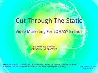 Cut Through The Static
               Video Marketing For LOHAS* Brands


                                 By: Mikhaila Stettler
                                CREATRIX INTERACTIVE




*LOHAS: Lifestyles Of Health And Sustainability, the market segment focused on health
and fitness, the environment, personal development and sustainable living.            CREATRIX INTERACTIVE
                                                                                          Copyright 2013
 