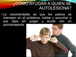 ¿CÓMO AYUDAR A QUIEN SE
AUTOLESIONA?
• Lo recomendable es que los padres se
interesen en el problema, hablar y escuchar a
sus hijos sin juzgar y acudir con un
psicoterapeuta.
 
