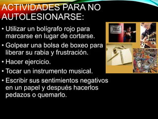 ACTIVIDADES PARA NO
AUTOLESIONARSE:
• Utilizar un bolígrafo rojo para
marcarse en lugar de cortarse.
• Golpear una bolsa de boxeo para
liberar su rabia y frustración.
• Hacer ejercicio.
• Tocar un instrumento musical.
• Escribir sus sentimientos negativos
en un papel y después hacerlos
pedazos o quemarlo.
 