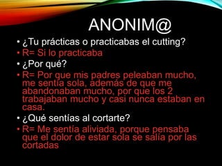 ANONIM@
• ¿Tu prácticas o practicabas el cutting?
• R= Si lo practicaba
• ¿Por qué?
• R= Por que mis padres peleaban mucho,
me sentía sola, además de que me
abandonaban mucho, por que los 2
trabajaban mucho y casi nunca estaban en
casa.
• ¿Qué sentías al cortarte?
• R= Me sentía aliviada, porque pensaba
que el dolor de estar sola se salía por las
cortadas
 