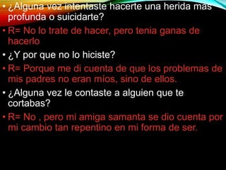 • ¿Alguna vez intentaste hacerte una herida mas
profunda o suicidarte?
• R= No lo trate de hacer, pero tenia ganas de
hacerlo
• ¿Y por que no lo hiciste?
• R= Porque me di cuenta de que los problemas de
mis padres no eran míos, sino de ellos.
• ¿Alguna vez le contaste a alguien que te
cortabas?
• R= No , pero mi amiga samanta se dio cuenta por
mi cambio tan repentino en mi forma de ser.
 