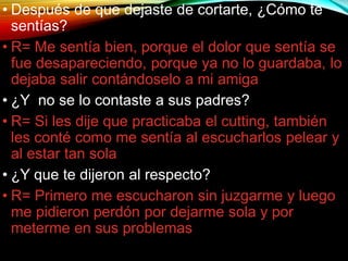• Después de que dejaste de cortarte, ¿Cómo te
sentías?
• R= Me sentía bien, porque el dolor que sentía se
fue desapareciendo, porque ya no lo guardaba, lo
dejaba salir contándoselo a mi amiga
• ¿Y no se lo contaste a sus padres?
• R= Si les dije que practicaba el cutting, también
les conté como me sentía al escucharlos pelear y
al estar tan sola
• ¿Y que te dijeron al respecto?
• R= Primero me escucharon sin juzgarme y luego
me pidieron perdón por dejarme sola y por
meterme en sus problemas
 