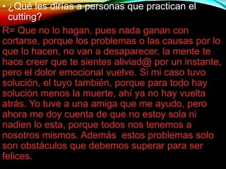 • ¿Qué les dirías a personas que practican el
cutting?
R= Que no lo hagan, pues nada ganan con
cortarse, porque los problemas o las causas por lo
que lo hacen, no van a desaparecer, la mente te
hace creer que te sientes aliviad@ por un instante,
pero el dolor emocional vuelve. Si mi caso tuvo
solución, el tuyo también, porque para todo hay
solución menos la muerte, ahí ya no hay vuelta
atrás. Yo tuve a una amiga que me ayudo, pero
ahora me doy cuenta de que no estoy sola ni
nadien lo esta, porque todos nos tenemos a
nosotros mismos. Además estos problemas solo
son obstáculos que debemos superar para ser
felices.
 