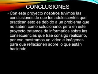 CONCLUSIONES
• Con este proyecto nosotros tuvimos las
conclusiones de que los adolescentes que
practican esto es debido a un problema que
no saben como solucionarlo, pero en este
proyecto tratamos de informarlos sobre las
consecuencias que trae consigo realizarlo,
por eso mostramos un video e imágenes
para que reflexionen sobre lo que están
haciendo.
 