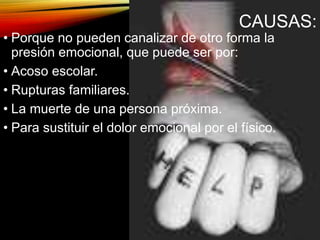 CAUSAS:
• Porque no pueden canalizar de otro forma la
presión emocional, que puede ser por:
• Acoso escolar.
• Rupturas familiares.
• La muerte de una persona próxima.
• Para sustituir el dolor emocional por el físico.
 