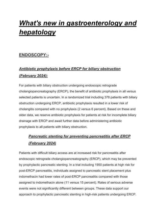 What's new in gastroenterology and
hepatology
ENDOSCOPY:-
Antibiotic prophylaxis before ERCP for biliary obstruction
(February 2024):
For patients with biliary obstruction undergoing endoscopic retrograde
cholangiopancreatography (ERCP), the benefit of antibiotic prophylaxis in all versus
selected patients is uncertain. In a randomized trial including 378 patients with biliary
obstruction undergoing ERCP, antibiotic prophylaxis resulted in a lower risk of
cholangitis compared with no prophylaxis (2 versus 6 percent). Based on these and
older data, we reserve antibiotic prophylaxis for patients at risk for incomplete biliary
drainage with ERCP and await further data before administering antibiotic
prophylaxis to all patients with biliary obstruction.
Pancreatic stenting for preventing pancreatitis after ERCP
(February 2024)
Patients with difficult biliary access are at increased risk for pancreatitis after
endoscopic retrograde cholangiopancreatography (ERCP), which may be prevented
by prophylactic pancreatic stenting. In a trial including 1950 patients at high risk for
post-ERCP pancreatitis, individuals assigned to pancreatic stent placement plus
indomethacin had lower rates of post-ERCP pancreatitis compared with those
assigned to indomethacin alone (11 versus 15 percent). Rates of serious adverse
events were not significantly different between groups. These data support our
approach to prophylactic pancreatic stenting in high-risk patients undergoing ERCP.
 