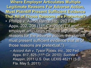 Where Employer Articulates Multiple
 Legitimate Reasons For Adverse Action,
Must Plaintiff Present Sufficient Evidence
That All of Those Reasons are Pretextual?
• Phillips v. Aaron Rents, Inc., 262 Fed.
  Appx. 202, 208 (11th Cir. 2008) (“if an
  employer articulates multiple legitimate
  reasons for the adverse action, the plaintiff
  must present sufficient evidence that all of
  those reasons are pretextual.”)
  – Accord Ash v. Tyson Foods, Inc., 392 Fed.
    Appx. 817, 825 (11th Cir. 2010); Suchite v.
    Kleppin, 2011 U.S. Dist. LEXIS 48211 (S.D.
    Fla. May 5, 2011)
 