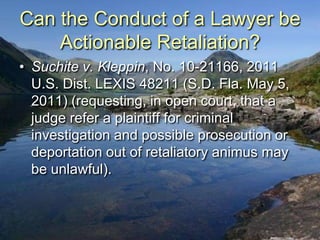 Can the Conduct of a Lawyer be
    Actionable Retaliation?
• Suchite v. Kleppin, No. 10-21166, 2011
  U.S. Dist. LEXIS 48211 (S.D. Fla. May 5,
  2011) (requesting, in open court, that a
  judge refer a plaintiff for criminal
  investigation and possible prosecution or
  deportation out of retaliatory animus may
  be unlawful).
 