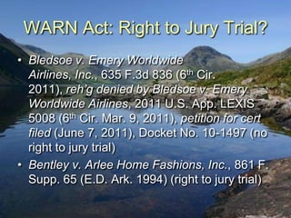 WARN Act: Right to Jury Trial?
• Bledsoe v. Emery Worldwide
  Airlines, Inc., 635 F.3d 836 (6th Cir.
  2011), reh’g denied by Bledsoe v. Emery
  Worldwide Airlines, 2011 U.S. App. LEXIS
  5008 (6th Cir. Mar. 9, 2011), petition for cert
  filed (June 7, 2011), Docket No. 10-1497 (no
  right to jury trial)
• Bentley v. Arlee Home Fashions, Inc., 861 F.
  Supp. 65 (E.D. Ark. 1994) (right to jury trial)
 