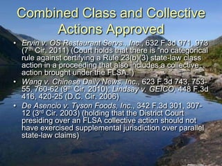 Combined Class and Collective
      Actions Approved
• Ervin v. OS Restaurant Servs., Inc., 632 F.3d 971, 973
  (7th Cir. 2011) (Court holds that there is “no categorical
  rule against certifying a Rule 23(b)(3) state-law class
  action in a proceeding that also includes a collective
  action brought under the FLSA.”)
• Wang v. Chinese Daily News, Inc., 623 F.3d 743, 753-
  55, 760-62 (9th Cir. 2010); Lindsay v. GEICO, 448 F.3d
  416, 420-25 (D.C. Cir. 2006)
• De Asencio v. Tyson Foods, Inc., 342 F.3d 301, 307-
  12 (3rd Cir. 2003) (holding that the District Court
  presiding over an FLSA collective action should not
  have exercised supplemental jurisdiction over parallel
  state-law claims)
 