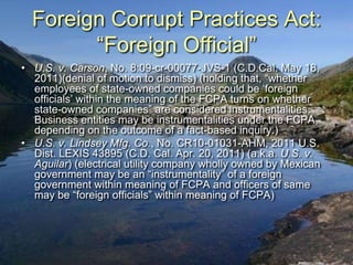 Foreign Corrupt Practices Act:
        “Foreign Official”
• U.S. v. Carson, No. 8:09-cr-00077-JVS-1 (C.D.Cal. May 18,
  2011)(denial of motion to dismiss) (holding that, “whether
  employees of state-owned companies could be „foreign
  officials‟ within the meaning of the FCPA turns on whether
  state-owned companies” are considered instrumentalities.
  Business entities may be instrumentalities under the FCPA,
  depending on the outcome of a fact-based inquiry.)
• U.S. v. Lindsey Mfg. Co., No. CR10-01031-AHM, 2011 U.S.
  Dist. LEXIS 43895 (C.D. Cal. Apr. 20, 2011) (a.k.a. U.S. v.
  Aguilar) (electrical utility company wholly owned by Mexican
  government may be an “instrumentality” of a foreign
  government within meaning of FCPA and officers of same
  may be “foreign officials” within meaning of FCPA)
 