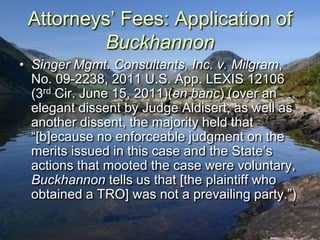 Attorneys‟ Fees: Application of
         Buckhannon
• Singer Mgmt. Consultants, Inc. v. Milgram,
  No. 09-2238, 2011 U.S. App. LEXIS 12106
  (3rd Cir. June 15, 2011)(en banc) (over an
  elegant dissent by Judge Aldisert, as well as
  another dissent, the majority held that
  “[b]ecause no enforceable judgment on the
  merits issued in this case and the State‟s
  actions that mooted the case were voluntary,
  Buckhannon tells us that [the plaintiff who
  obtained a TRO] was not a prevailing party.”)
 