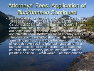 Attorneys‟ Fees: Application of
     Buckhannon Continued
• Nat’l Rifle Ass’n of Am., Inc. v. Chicago, Nos. 10-3957,
  10-3965 & 11-1016, 2011 U.S. App. LEXIS 11055 (7th
  Cir. June 2, 2011) (after the Supreme Court‟s Second
  Amendment Heller decision, Chicago repealed its
  ordinance banning operable handguns in the home,
  and plaintiffs requested an award of attorney‟s fees.
  The lower court concluded that plaintiffs were not
  “prevailing parties,” relying on Buckhannon. The Court
  of Appeals reversed in a brief opinion, stating: “If a
  favorable decision of the Supreme Court does not
  count as „the necessary judicial imprimatur‟ on the
  plaintiffs‟ position…, what would?” (citation omitted))
 