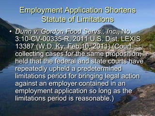 Employment Application Shortens
        Statute of Limitations
• Dunn v. Gordon Food Servs., Inc., No.
  3:10-CV-00335-R, 2011 U.S. Dist. LEXIS
  13387 (W.D. Ky. Feb 10, 2011) (Court,
  collecting cases for the same proposition,
  held that the federal and state courts have
  repeatedly upheld a predetermined
  limitations period for bringing legal action
  against an employer contained in an
  employment application so long as the
  limitations period is reasonable.)
 