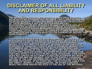 DISCLAIMER OF ALL LIABILITY
    AND RESPONSIBILITY
THE INFORMATION CONTAINED HEREIN IS BASED UPON SOURCES
BELIEVED TO BE ACCURATE AND RELIABLE – INCLUDING SECONDARY
SOURCES. DILIGENT EFFORT WAS MADE TO ENSURE THE ACCURACY
OF THESE MATERIALS, BUT THE AUTHOR ASSUMES NO
RESPONSIBILITY FOR ANY READER’S RELIANCE ON THEM AND
ENCOURAGES READERS TO VERIFY ALL ITEMS BY REVIEWING
PRIMARY SOURCES WHERE APPROPRIATE AND BY USING
TRADITIONAL LEGAL RESEARCH TECHNIQUES TO ENSURE THAT THE
INFORMATION HAS NOT BEEN AFFECTED OR CHANGED BY RECENT
DEVELOPMENTS.

THIS PAPER IS PRESENTED AS AN INFORMATIONAL SOURCE ONLY. IT
IS INTENDED TO ASSIST READERS AS A LEARNING AID; IT DOES NOT
CONSTITUTE LEGAL, ACCOUNTING, OR OTHER PROFESSIONAL
ADVICE. IT IS NOT WRITTEN (NOR IS IT INTENDED TO BE USED) FOR
PURPOSES OF ASSISTING CLIENTS, NOR TO PROMOTE, MARKET, OR
RECOMMEND ANY TRANSACTION OR MATTER ADDRESSED; AND,
GIVEN THE PURPOSE OF THE PAPER, IT MAY OMIT DISCUSSION OF
EXCEPTIONS, QUALIFICATIONS, OR OTHER RELEVANT INFORMATION
THAT MAY AFFECT ITS UTILITY IN ANY LEGAL SITUATION. THIS PAPER
DOES NOT CREATE AN ATTORNEY-CLIENT RELATIONSHIP BETWEEN
THE AUTHOR AND ANY READER. DUE TO THE RAPIDLY CHANGING
NATURE OF THE LAW, INFORMATION CONTAINED IN THIS PAPER MAY
BECOME OUTDATED. IN NO EVENT WILL THE AUTHOR BE LIABLE FOR
ANY DIRECT, INDIRECT, CONSEQUENTIAL, OR OTHER DAMAGES
RESULTING FROM AND/OR RELATED TO THE USE OF THIS MATERIAL.
 