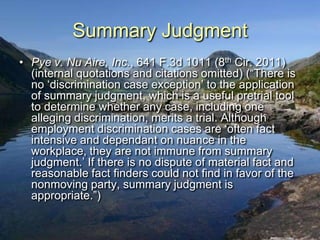 Summary Judgment
• Pye v. Nu Aire, Inc., 641 F.3d 1011 (8th Cir. 2011)
  (internal quotations and citations omitted) (“There is
  no „discrimination case exception‟ to the application
  of summary judgment, which is a useful pretrial tool
  to determine whether any case, including one
  alleging discrimination, merits a trial. Although
  employment discrimination cases are „often fact
  intensive and dependant on nuance in the
  workplace, they are not immune from summary
  judgment.‟ If there is no dispute of material fact and
  reasonable fact finders could not find in favor of the
  nonmoving party, summary judgment is
  appropriate.”)
 