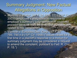 Summary Judgment: New Factual
    Allegations in Opposition
• Martinez v. Potter, 347 F.3d 1208, 1211 (10th Cir.
  2003) (employee‟s allegations in response to
  employer‟s summary judgment motion could not
  proceed because they were not like or reasonably
  related to his complaint)
• Viernow v. Euripides Dev. Corp. 157 F.3d
  785, 790 n.9 (10th Cir. 1998) (“Issues raised for the
  first time in a plaintiff‟s response to a motion for
  summary judgment may be considered a request
  to amend the complaint, pursuant to Fed. R. Civ.
  P. 15.”)
 